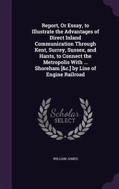 Report, Or Essay, to Illustrate the Advantages of Direct Inland Communication Through Kent, Surrey, Sussex, and Hants, to Connect the Metropolis With ... Shoreham [&c.] by Line of Engine Railroad - James, William