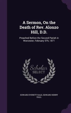 A Sermon, On the Death of Rev. Alonzo Hill, D.D.: Preached Before the Second Parish in Worcester, February 5Th, 1871 - Hale, Edward Everett; Hall, Edward Henry