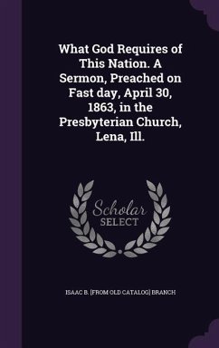 What God Requires of This Nation. A Sermon, Preached on Fast day, April 30, 1863, in the Presbyterian Church, Lena, Ill. - Branch, Isaac B. [From Old Catalog]