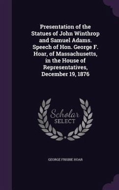 Presentation of the Statues of John Winthrop and Samuel Adams. Speech of Hon. George F. Hoar, of Massachusetts, in the House of Representatives, Decem - Hoar, George Frisbie