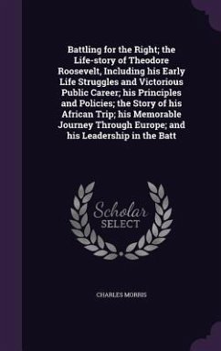 Battling for the Right; the Life-story of Theodore Roosevelt, Including his Early Life Struggles and Victorious Public Career; his Principles and Poli - Morris, Charles