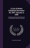 A List of Books Exhibited December 30, 1907-January 4, 1908: Including Incunabula and Other Early Printed Books in the Senn Collection