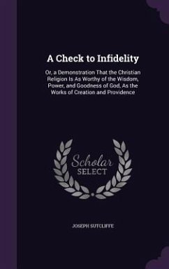 A Check to Infidelity: Or, a Demonstration That the Christian Religion Is As Worthy of the Wisdom, Power, and Goodness of God, As the Works o - Sutcliffe, Joseph