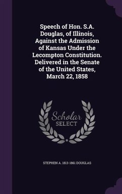 Speech of Hon. S.A. Douglas, of Illinois, Against the Admission of Kansas Under the Lecompton Constitution. Delivered in the Senate of the United States, March 22, 1858 - Douglas, Stephen A