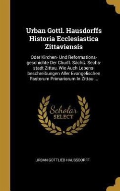 Urban Gottl. Hausdorffs Historia Ecclesiastica Zittaviensis: Oder Kirchen- Und Reformations-Geschichte Der Churfl. Sächß. Sechs-Stadt Zittau, Wie Auch