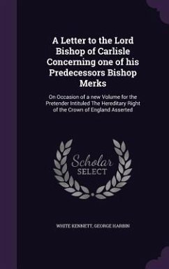 A Letter to the Lord Bishop of Carlisle Concerning one of his Predecessors Bishop Merks: On Occasion of a new Volume for the Pretender Intituled The H - Kennett, White; Harbin, George