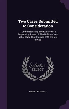 Two Cases Submitted to Consideration: I. Of the Necessity and Exercise of a Dispensing Power. II. The Nullity of any act of State That Clashes With th - L'Estrange, Roger