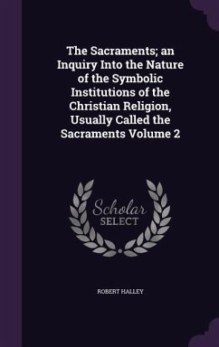 The Sacraments; an Inquiry Into the Nature of the Symbolic Institutions of the Christian Religion, Usually Called the Sacraments Volume 2 - Halley, Robert