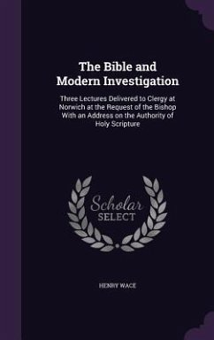 The Bible and Modern Investigation: Three Lectures Delivered to Clergy at Norwich at the Request of the Bishop With an Address on the Authority of Hol - Wace, Henry