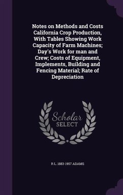 Notes on Methods and Costs California Crop Production, With Tables Showing Work Capacity of Farm Machines; Day's Work for man and Crew; Costs of Equipment, Implements, Building and Fencing Material; Rate of Depreciation - Adams, R L