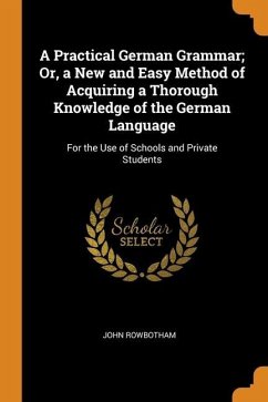A Practical German Grammar; Or, a New and Easy Method of Acquiring a Thorough Knowledge of the German Language: For the Use of Schools and Private Stu - Rowbotham, John