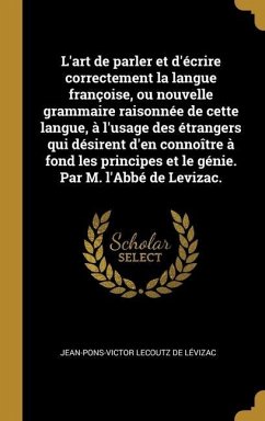 L'art de parler et d'écrire correctement la langue françoise, ou nouvelle grammaire raisonnée de cette langue, à l'usage des étrangers qui désirent d'en connoître à fond les principes et le génie. Par M. l'Abbé de Levizac.