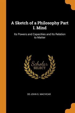 A Sketch of a Philosophy Part I. Mind: Its Powers and Capacities and Its Relation to Matter - John G. Macvicar, Dd