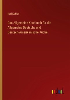Das Allgemeine Kochbuch für die Allgemeine Deutsche und Deutsch-Amerikanische Küche - Kohler, Karl