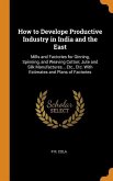 How to Develope Productive Industry in India and the East: Mills and Factories for Ginning, Spinning, and Weaving Cotton; Jute and Silk Manufactures..