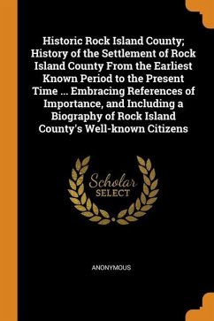Historic Rock Island County; History of the Settlement of Rock Island County From the Earliest Known Period to the Present Time ... Embracing Referenc - Anonymous