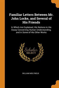 Familiar Letters Between Mr. John Locke, and Several of His Friends: In Which Are Explained, His Notions in His Essay Concerning Human Understanding, - Molyneux, William