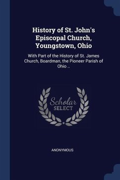 History of St. John's Episcopal Church, Youngstown, Ohio: With Part of the History of St. James Church, Boardman, the Pioneer Parish of Ohio .. - Anonymous