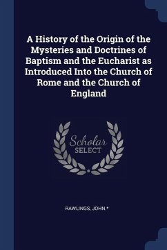 A History of the Origin of the Mysteries and Doctrines of Baptism and the Eucharist as Introduced Into the Church of Rome and the Church of England - John, Rawlings