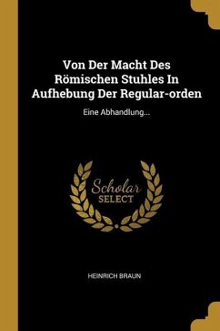 Von Der Macht Des Römischen Stuhles In Aufhebung Der Regular-orden: Eine Abhandlung... - Braun, Heinrich