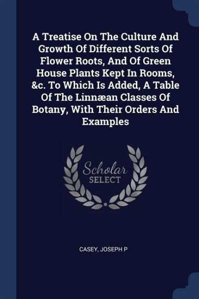 A Treatise On The Culture And Growth Of Different Sorts Of Flower Roots, And Of Green House Plants Kept In Rooms, &c. To Which Is Added, A Table Of The Linnæan Classes Of Botany, With Their Orders And Examples A Treatise On The Culture And Growth Of Different Sorts Of Flower Roots, And Of Green House Plants Kept In Rooms, &c. To Which Is Added, A Table Of The Linnæan Classes Of Botany, With Their Orders And Examples