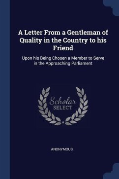 A Letter From a Gentleman of Quality in the Country to his Friend: Upon his Being Chosen a Member to Serve in the Approaching Parliament - Anonymous