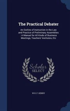 The Practical Debater: An Outline of Instruction in the Law and Practice of Preliminary Assemblies: A Manual for All Kinds of Business Meetin - Henry, W. H. F.