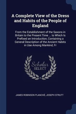 A Complete View of the Dress and Habits of the People of England: From the Establishment of the Saxons in Britain to the Present Time ... to Which Is - Planché, James Robinson; Strutt, Joseph