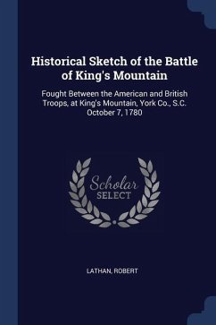 Historical Sketch of the Battle of King's Mountain: Fought Between the American and British Troops, at King's Mountain, York Co., S.C. October 7, 1780 - Lathan, Robert