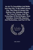 An Act To Consolidate And Make Into One City, To Be Called Jersey City, The Cities Of Jersey City, Hudson City, Hoboken, Bergen, The Town Of Union, And The Townships Of North Bergen, West Hoboken, Greenville, Bayonne And Weehawken, And Part Of The