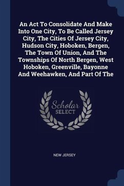 An Act To Consolidate And Make Into One City, To Be Called Jersey City, The Cities Of Jersey City, Hudson City, Hoboken, Bergen, The Town Of Union, And The Townships Of North Bergen, West Hoboken, Greenville, Bayonne And Weehawken, And Part Of The - Jersey, New