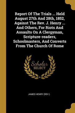 Report Of The Trials ... Held August 27th And 28th, 1852, Against The Rev. J. Henry ... And Others, For Riots And Assaults On A Clergyman, Scripture-r - (Rev )., James Henry