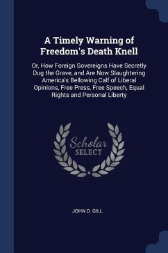 A Timely Warning of Freedom's Death Knell: Or, How Foreign Sovereigns Have Secretly Dug the Grave, and Are Now Slaughtering America's Bellowing Calf o - Gill, John D.