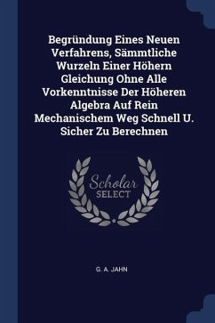 Begründung Eines Neuen Verfahrens, Sämmtliche Wurzeln Einer Höhern Gleichung Ohne Alle Vorkenntnisse Der Höheren Algebra Auf Rein Mechanischem Weg Sch - Jahn, G. A.