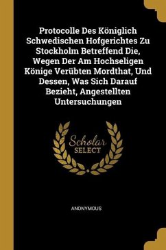 Protocolle Des Königlich Schwedischen Hofgerichtes Zu Stockholm Betreffend Die, Wegen Der Am Hochseligen Könige Verübten Mordthat, Und Dessen, Was Sic - Anonymous