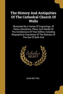 The History And Antiquities Of The Cathedral Church Of Wells: Illustrated By A Series Of Engravings, Of Views, Elevations, Plans, And Details Of The A - Britton, John