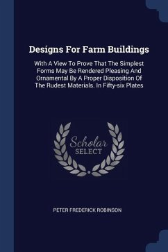 Designs For Farm Buildings: With A View To Prove That The Simplest Forms May Be Rendered Pleasing And Ornamental By A Proper Disposition Of The Ru - Robinson, Peter Frederick
