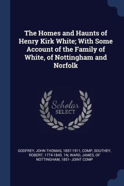 The Homes and Haunts of Henry Kirk White; With Some Account of the Family of White, of Nottingham and Norfolk - Godfrey, John Thomas; Southey, Robert
