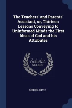 The Teachers' and Parents' Assistant, or, Thirteen Lessons Conveying to Uninformed Minds the First Ideas of God and his Attributes - Gratz, Rebecca