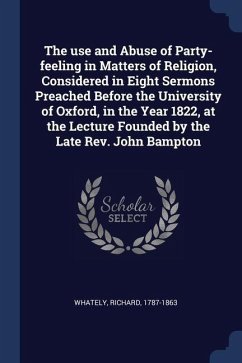 The use and Abuse of Party-feeling in Matters of Religion, Considered in Eight Sermons Preached Before the University of Oxford, in the Year 1822, at - Whately, Richard