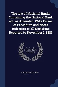 The law of National Banks Containing the National Bank act, as Amended, With Forms of Procedure and Notes Referring to all Decisions Reported to Novem - Ball, Farlin Quigley