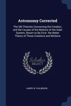 Astronomy Corrected: The Old Theories Concerning the Creation, and the Causes of the Motions of the Solar System, Shown to Be Error. the Be - Philbrook, Harry B.