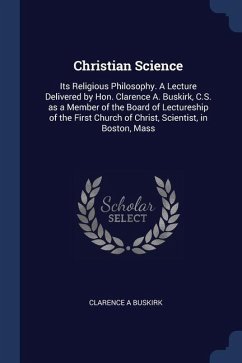 Christian Science: Its Religious Philosophy. A Lecture Delivered by Hon. Clarence A. Buskirk, C.S. as a Member of the Board of Lectureshi - Buskirk, Clarence A.