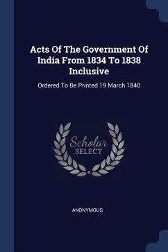 Acts Of The Government Of India From 1834 To 1838 Inclusive: Ordered To Be Printed 19 March 1840 - Anonymous