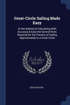 Great-Circle Sailing Made Easy: Or the Method of Calculating With Accuracy & Ease the Several Parts Required for the Practice of Sailing Approximately - Seaton, John