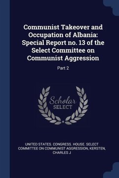 Communist Takeover and Occupation of Albania: Special Report no. 13 of the Select Committee on Communist Aggression: Part 2 - Kersten, Charles J.