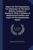 Report On The Examination For Admission To The Royal Military Academy At Woolwich. With A Syllabus Of Mathematical Studies And Copies Of The Examinati