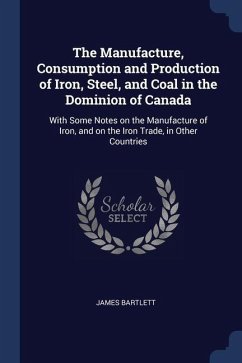 The Manufacture, Consumption and Production of Iron, Steel, and Coal in the Dominion of Canada: With Some Notes on the Manufacture of Iron, and on the - Bartlett, James
