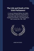 The Life and Death of the Irish Parliament: A Lecture Delivered Before the Dublin Young Men's Christian Association in Connexion With the United Churc