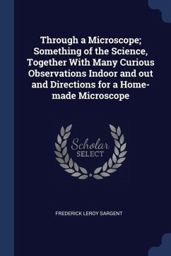 Through a Microscope; Something of the Science, Together With Many Curious Observations Indoor and out and Directions for a Home-made Microscope - Sargent, Frederick Leroy